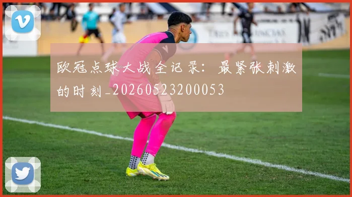 欧冠点球大战全记录：最紧张刺激的时刻_20260523200053