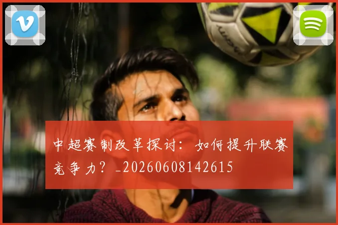 中超赛制改革探讨:如何提升联赛竞争力?_20260608142615